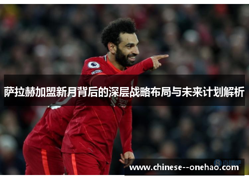 萨拉赫加盟新月背后的深层战略布局与未来计划解析 萨拉赫加盟新月背后的深层战略布局与未来计划解析
