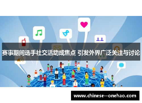 赛事期间选手社交活动成焦点 引发外界广泛关注与讨论