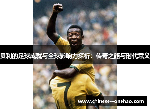 贝利的足球成就与全球影响力探析：传奇之路与时代意义