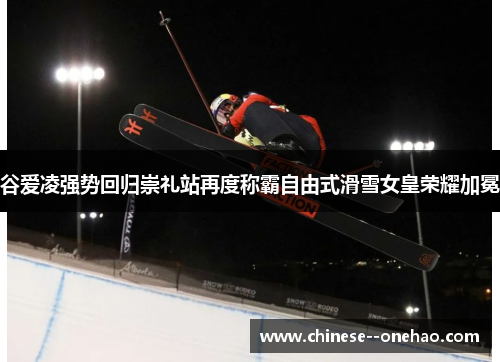 谷爱凌强势回归崇礼站再度称霸自由式滑雪女皇荣耀加冕 谷爱凌强势回归崇礼站再度称霸自由式滑雪女皇荣耀加冕