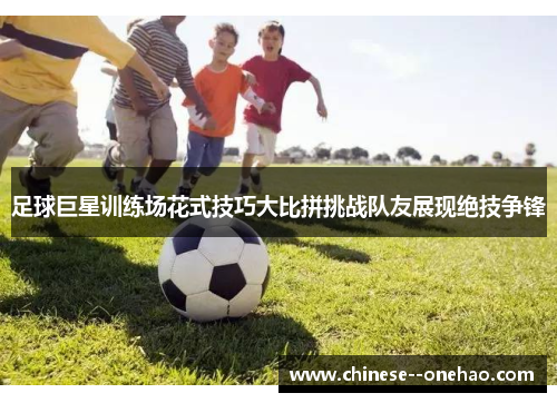 足球巨星训练场花式技巧大比拼挑战队友展现绝技争锋 足球巨星训练场花式技巧大比拼挑战队友展现绝技争锋