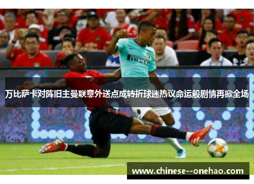 万比萨卡对阵旧主曼联意外送点成转折球迷热议命运般剧情再掀全场