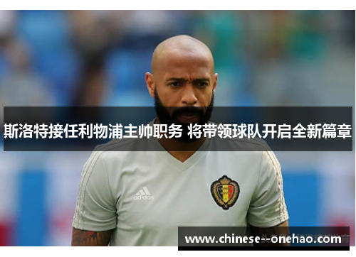 斯洛特接任利物浦主帅职务 将带领球队开启全新篇章