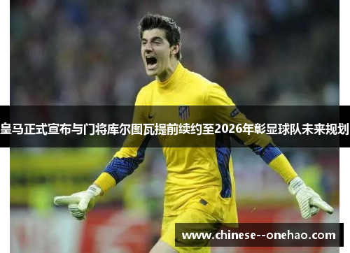 皇马正式宣布与门将库尔图瓦提前续约至2026年彰显球队未来规划