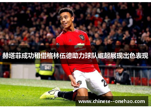 赫塔菲成功租借格林伍德助力球队崛起展现出色表现