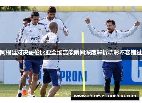 阿根廷对决哥伦比亚全场高能瞬间深度解析精彩不容错过