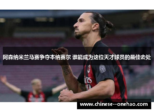 阿森纳米兰马赛争夺本纳赛尔 谁能成为这位天才球员的最佳去处