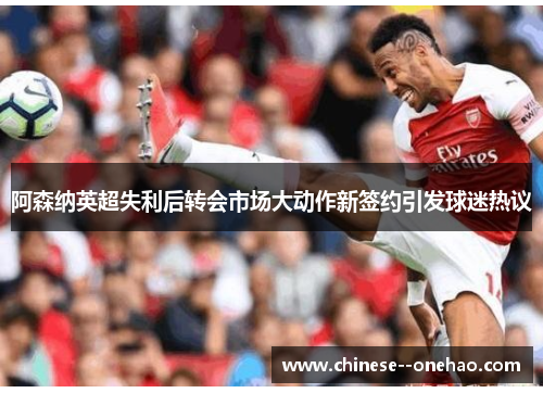 阿森纳英超失利后转会市场大动作新签约引发球迷热议