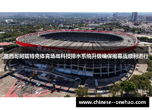 墨西哥阿兹特克体育场高科技排水系统升级确保揭幕战顺利进行