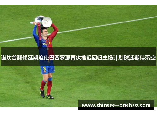 诺坎普翻修延期迫使巴塞罗那再次推迟回归主场计划球迷期待落空